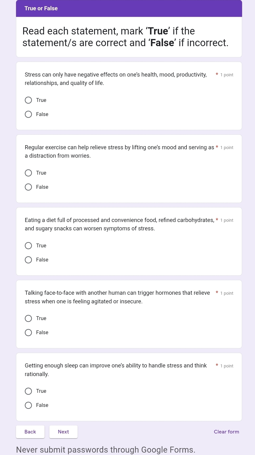 True or False
Read each statement, mark ‘True’ if the
statement/s are correct and ‘False’ if incorrect.
Stress can only have negative effects on one's health, mood, productivity, 1 point
relationships, and quality of life.
True
False
Regular exercise can help relieve stress by lifting one's mood and serving as * 1 point
a distraction from worries.
True
False
Eating a diet full of processed and convenience food, refined carbohydrates, * 1 point
and sugary snacks can worsen symptoms of stress.
True
False
Talking face-to-face with another human can trigger hormones that relieve 1 point
stress when one is feeling agitated or insecure.
True
False
Getting enough sleep can improve one's ability to handle stress and think 1 point
rationally.
True
False
Back Next Clear form
Never submit passwords through Google Forms.