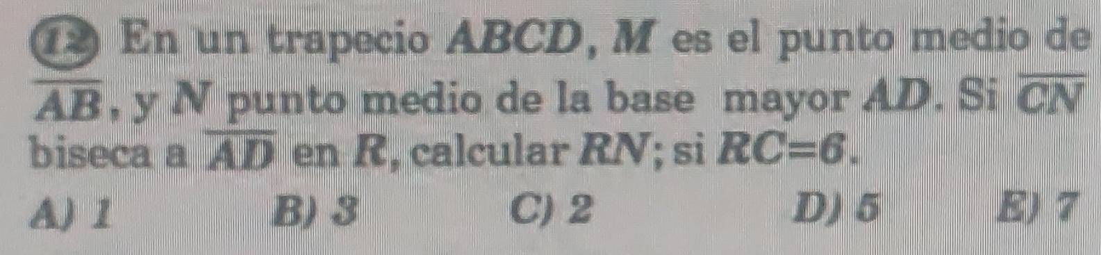 ① En un trapecio ABCD, M es el punto medio de
overline AB , y N punto medio de la base mayor AD. Si overline CN
biseca a overline AD en R, calcular RN; si RC=6.
AJ 1 B) 3 C) 2 D) 5 E) 7