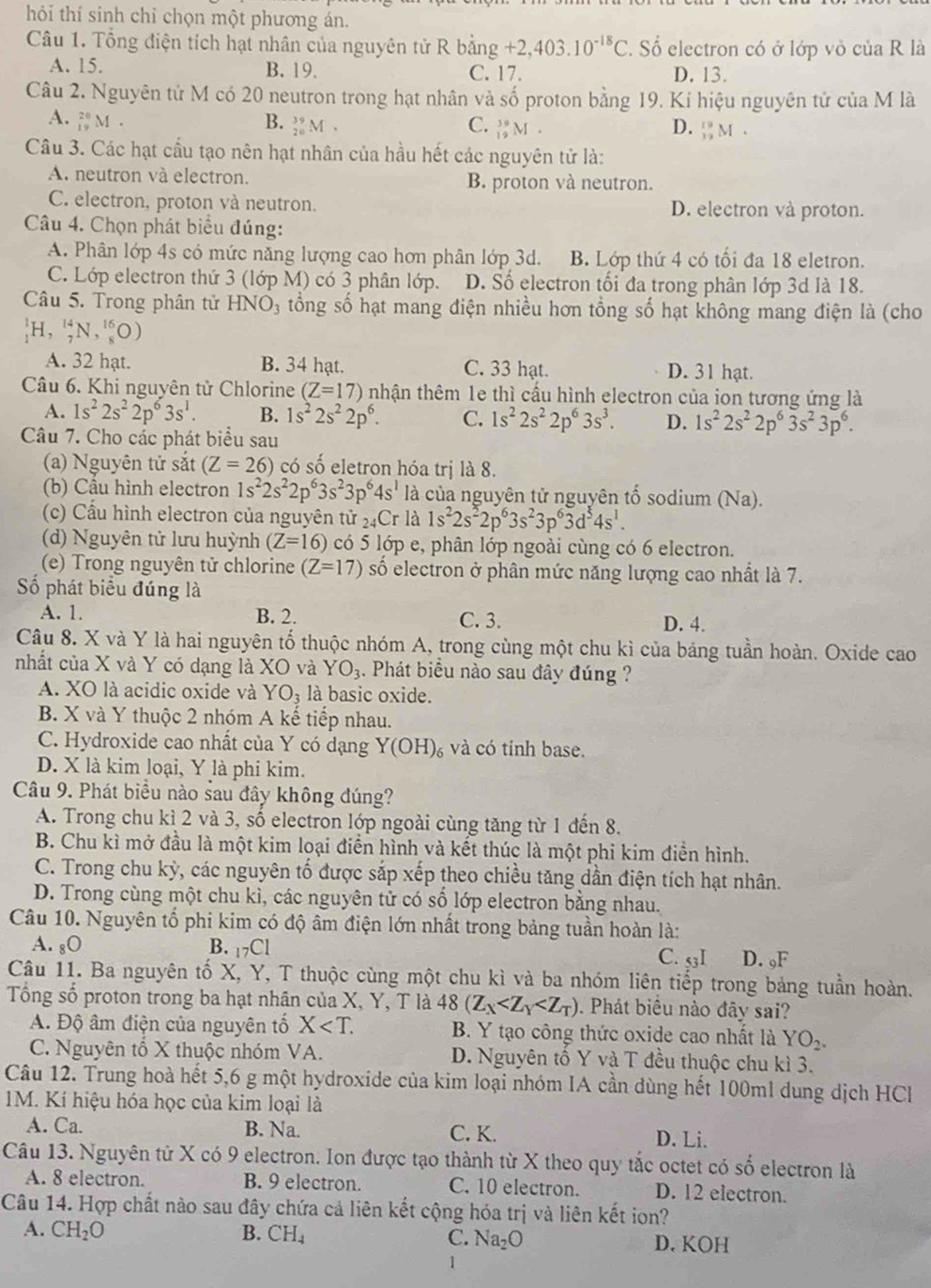 hỏi thí sinh chỉ chọn một phương án.
Câu 1. Tổng điện tích hạt nhân của nguyên tử R bằng +2,403.10^(-18)C. Số electron có ở lớp vô của R là
A. 15. B. 19. C. 17. D. 13.
Câu 2. Nguyên tử M có 20 neutron trong hạt nhân và số proton bằng 19. Ki hiệu nguyên tử của M là
A. _(19)^(20)M. B. _(20)^(39)M. C. _(19)^(39)M. _(12)^(19)M.
D.
Câu 3. Các hạt cầu tạo nên hạt nhân của hầu hết các nguyên tử là:
A. neutron và electron. B. proton và neutron.
C. electron, proton và neutron. D. electron và proton.
Câu 4. Chọn phát biểu đúng:
A. Phân lớp 4s có mức năng lượng cao hơn phân lớp 3d. B. Lớp thứ 4 có tối đa 18 eletron.
C. Lớp electron thứ 3 (lớp M) có 3 phân lớp. D. Số electron tối đa trong phân lớp 3d là 18.
Câu 5. Trong phân tử HNO_3 tổng số hạt mang điện nhiều hơn tổng số hạt không mang điện là (cho
_1^(1H,_7^(14)N,_8^(16)O)
A. 32 hạt. B. 34 hạt. C. 33 hạt. D. 31 hạt.
Câu 6. Khi nguyên tử Chlorine (Z=17) nhận thêm 1e thì cấu hình electron của ion tương ứng là
A. 1s^2)2s^22p^63s^1. B. 1s^22s^22p^6. C. 1s^22s^22p^63s^3. D. 1s^22s^22p^63s^23p^6.
Câu 7. Cho các phát biểu sau
(a) Nguyên tử sắt (Z=26) có số eletron hóa trị là 8.
(b) Cầu hình electron 1s^22s^22p^63s^23p^64s^1 là của nguyên tử nguyên tố sodium (Na).
(c) Cấu hình electron của nguyên tử _24Cr là 1s^22s^22p^63s^23p^63d^54s^1.
(d) Nguyên tử lưu huỳnh (Z=16) có 5 lớp e, phân lớp ngoài cùng có 6 electron.
(e) Trong nguyên tử chlorine (Z=17) số electron ở phân mức năng lượng cao nhất là 7.
Số phát biểu đúng là
A. 1. B. 2. C. 3. D. 4.
Câu 8. X và Y là hai nguyên tố thuộc nhóm A, trong cùng một chu kì của bảng tuần hoàn. Oxide cao
nhất của X và Y có dạng là XO và YO_3. Phát biểu nào sau đây đúng ?
A. XO là acidic oxide và YO_3 là basic oxide.
B. X và Y thuộc 2 nhóm A kế tiếp nhau.
C. Hydroxide cao nhất của Y có dạng Y(OH) và có tính base.
D. X là kim loại, Y là phi kim.
Câu 9. Phát biểu nào sau đây không đúng?
A. Trong chu kì 2 và 3, số electron lớp ngoài cùng tăng từ 1 đến 8.
B. Chu kì mở đầu là một kim loại điển hình và kết thúc là một phi kim điển hình.
C. Trong chu kỳ, các nguyên tố được sắp xếp theo chiều tăng dần điện tích hạt nhân.
D. Trong cùng một chu kì, các nguyên tử có số lớp electron bằng nhau.
Câu 10. Nguyên tổ phi kim có độ âm điện lớn nhất trong bảng tuần hoàn là:
A. gO B. 17Cl
C. 53I D. ₉F
Câu 11. Ba nguyên tố X, Y, T thuộc cùng một chu kì và ba nhóm liên tiếp trong bảng tuần hoàn.
Tổng số proton trong ba hạt nhân của X, Y, T là 48(Z_X . Phát biểu nào đây sai?
A. Độ âm điện của nguyên tổ X B. Y tạo công thức oxide cao nhất là YO_2.
C. Nguyên tổ X thuộc nhóm VA. D. Nguyên tố Y và T đều thuộc chu kì 3.
Câu 12. Trung hoà hết 5,6 g một hydroxide của kim loại nhóm IA cần dùng hết 100ml dung dịch HCH
M. Kí hiệu hóa học của kim loại là
A. Ca. B. Na. C. K. D. Li.
Câu 13. Nguyên tử X có 9 electron. Ion được tạo thành từ X theo quy tắc octet có số electron là
A. 8 electron. B. 9 electron. C. 10 electron. D. 12 electron.
Câu 14. Hợp chất nào sau đây chứa cả liên kết cộng hóa trị và liên kết iọn?
A. CH_2O B. CH_4 C. Na_2O D. KOH
1