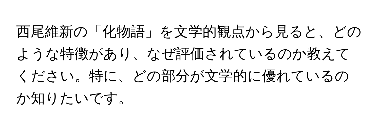 西尾維新の「化物語」を文学的観点から見ると、どのような特徴があり、なぜ評価されているのか教えてください。特に、どの部分が文学的に優れているのか知りたいです。