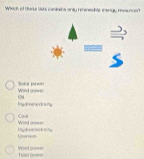 Which of these lists contains only renewable energy revources?
Solar power
Wind power
ou
Hudroetecthorly
Coal
Wind power
Hydroelect icty
Uranium
Wrst power
Ldal nower