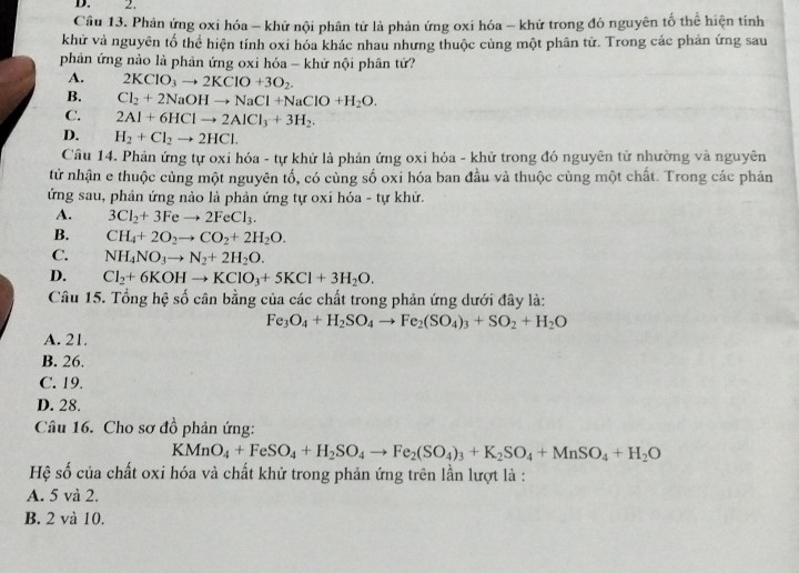 Cầu 13. Phản ứng oxi hóa - khử nội phân tử là phản ứng oxi hóa - khử trong đỏ nguyên tố thể hiện tính
khử và nguyên tố thể hiện tính oxi hóa khác nhau nhưng thuộc cùng một phân từ. Trong các phản ứng sau
phản ứng nào là phản ứng oxi hóa - khữ nội phân tứ?
A. 2KClO_3to 2KClO+3O_2.
B. Cl_2+2NaOHto NaCl+NaClO+H_2O.
C. 2Al+6HClto 2AlCl_3+3H_2.
D. H_2+Cl_2to 2HCl.
Câu 14. Phản ứng tự oxi hóa - tự khử là phản ứng oxi hóa - khử trong đó nguyên tử nhường và nguyên
từ nhận e thuộc cùng một nguyên tố, có cùng số oxi hóa ban đầu và thuộc cùng một chất. Trong các phản
ứng sau, phản ứng nào là phản ứng tự oxi hóa - tự khử.
A. 3Cl_2+3Feto 2FeCl_3.
B. CH_4+2O_2to CO_2+2H_2O.
C. NH_4NO_3to N_2+2H_2O.
D. Cl_2+6KOHto KClO_3+5KCl+3H_2O.
Câu 15. Tổng hệ số cân bằng của các chất trong phản ứng dưới đây là:
Fe_3O_4+H_2SO_4to Fe_2(SO_4)_3+SO_2+H_2O
A. 21.
B. 26.
C. 19.
D. 28.
Câu 16. Cho sơ đồ phản ứng:
KMnO_4+FeSO_4+H_2SO_4to Fe_2(SO_4)_3+K_2SO_4+MnSO_4+H_2O
Hệ số của chất oxi hóa và chất khử trong phản ứng trên lần lượt là :
A. 5 và 2.
B. 2 và 10.