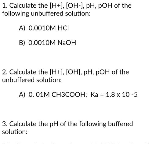 Calculate the [H+], [OH-] , pH, pOH of the 
following unbuffered solution: 
A) 0.0010M HCl 
B) 0.0010M NaOH 
2. Calculate the [H+],[OH] , pH, pOH of the 
unbuffered solution: 
A) 0. 01M CH3COOH; Ka=1.8* 10-5
3. Calculate the pH of the following buffered 
solution: