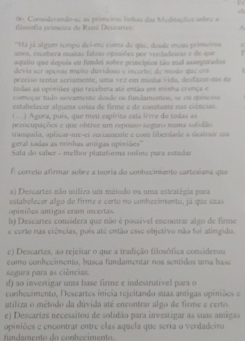 a 
06, Considerando-se as primeiras linhas das Meditações sobre a
filosofia primeira de René Descartes: A
'Há já algum tempo dei-me conta de que, desde meus primeiros
anos, recebera muitas falsas opiniões por verdadeiras e de que .
aquilo que depois eu fundei sobre princípios tão mal assegurados
devía ser apenas muito duvidoso e incerto; de modo que era   
preciso tentar seriamente, uma vez em minha vida, desfazes-me de
todas as opiniões que recebera até então em minha crença e
começar tudo novamente desde os fundamentos, se eu quisesse
estabelecer alguma coisa de firme e de constante nas ciências.
(. .) Agora, pois, que meu espírito está livre de todas as
preocupações e que obtive um repouso seguro numa solidão
tranquila, aplicar-me-el seriamente e com liberdade a destruir em
geral todas as minhas antigas opiniões''
Sala do saber - melhor plataforma online para estudar
É correto afirmar sobre a teoria do conhecimento cartesiana que
a) Descartes não utiliza um método ou uma estratégia para
estabelecer algo de firme e certo no conhecimento, já que suas
opiniões antigas eram incertas.
b) Descartes consídera que não é possível encontrar algo de firme
e certo nas ciências, pois até então esse objetivo não foi atingido.
c) Descartes, ao rejeitar o que a tradição filosófica considerou
como conhecímento, busca fundamentar nos sentidos uma base
segura para as ciências.
d) ao investigar uma base firme e indestrutível para o
conhecimento, Descartes inícia rejeitando suas antigas opiniões e
utiliza o método da dúvida até encontrar algo de firme e certo.
e) Descartes necessitou de solidão para investigar as suas antigas
opiniões e encontrar entre elas aquela que seria o verdadeiro
fundamento do conhecimento.