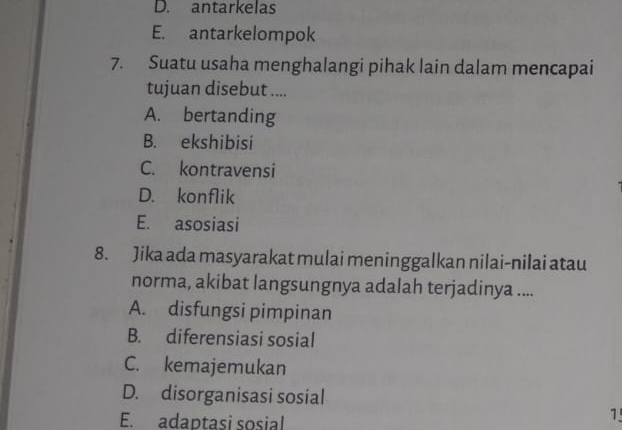 D. antarkelas
E. antarkelompok
7. Suatu usaha menghalangi pihak lain dalam mencapai
tujuan disebut ....
A. bertanding
B. ekshibisi
C. kontravensi
D. konflik
E. asosiasi
8. Jika ada masyarakat mulai meninggalkan nilai-nilai atau
norma, akibat langsungnya adalah terjadinya ....
A. disfungsi pimpinan
B. diferensiasi sosial
C. kemajemukan
D. disorganisasi sosial
E. adaptasi sosial
1