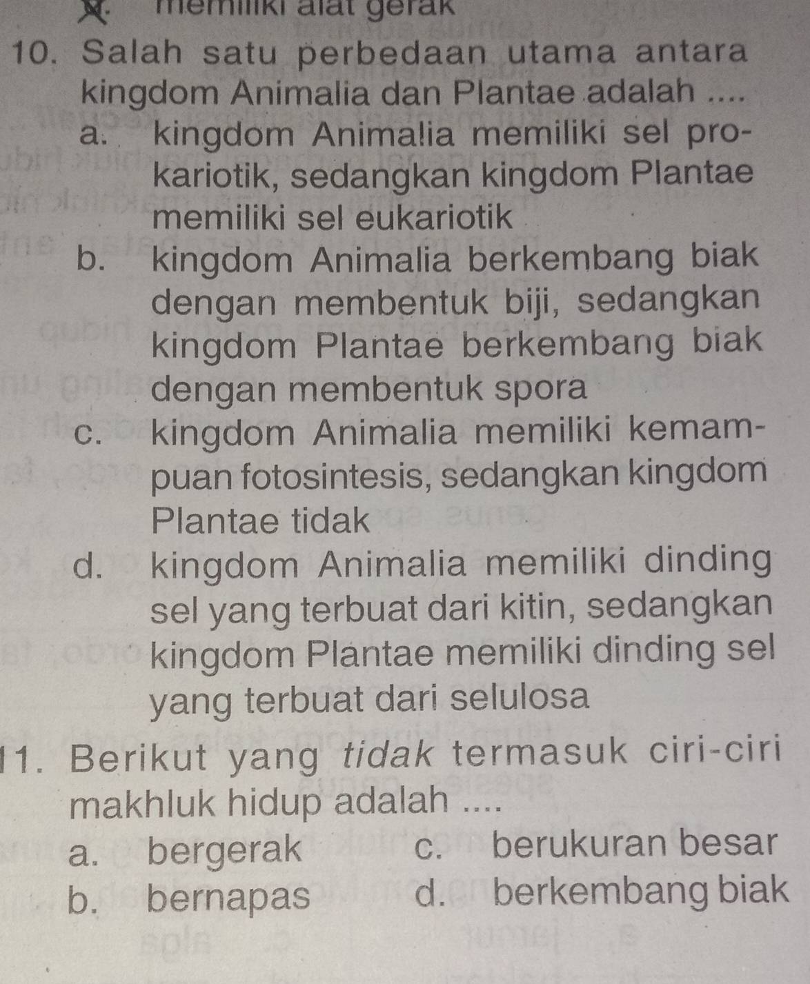 memiliki alat gerak
10. Salah satu perbedaan utama antara
kingdom Animalia dan Plantae adalah ....
a. kingdom Animalia memiliki sel pro-
kariotik, sedangkan kingdom Plantae
memiliki sel eukariotik
b. kingdom Animalia berkembang biak
dengan membentuk biji, sedangkan
kingdom Plantae berkembang biak
dengan membentuk spora
c. kingdom Animalia memiliki kemam-
puan fotosintesis, sedangkan kingdom
Plantae tidak
d. kingdom Animalia memiliki dinding
sel yang terbuat dari kitin, sedangkan
kingdom Plantae memiliki dinding sel
yang terbuat dari selulosa
11. Berikut yang tidak termasuk ciri-ciri
makhluk hidup adalah ....
a. bergerak c. berukuran besar
b. bernapas d.€ berkembang biak