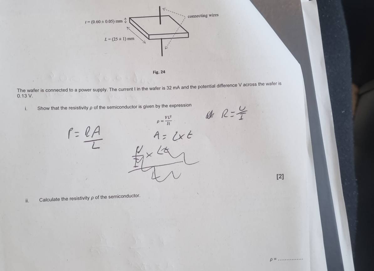 connecting wires
t=(0.60± 0.05)mm
L=(25± 1)mm
Fig. 24 
The wafer is connected to a power supply. The current I in the wafer is 32 mA and the potential difference V across the wafer is
0.13 V. 
Show that the resistivity ρ of the semiconductor is given by the expression
rho = VL^2/It 
[2] 
ii. Calculate the resistivityρ of the semiconductor.
rho =
_