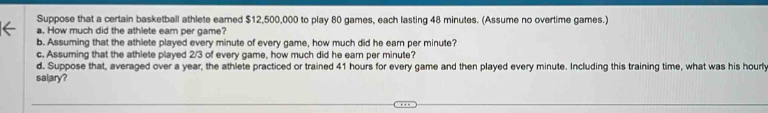 Suppose that a certain basketball athlete earned $12,500,000 to play 80 games, each lasting 48 minutes. (Assume no overtime games.) 
a. How much did the athlete ear per game? 
b. Assuming that the athlete played every minute of every game, how much did he earn per minute? 
c. Assuming that the athlete played 2/3 of every game, how much did he earn per minute? 
d. Suppose that, averaged over a year, the athlete practiced or trained 41 hours for every game and then played every minute. Including this training time, what was his hourl
salary?