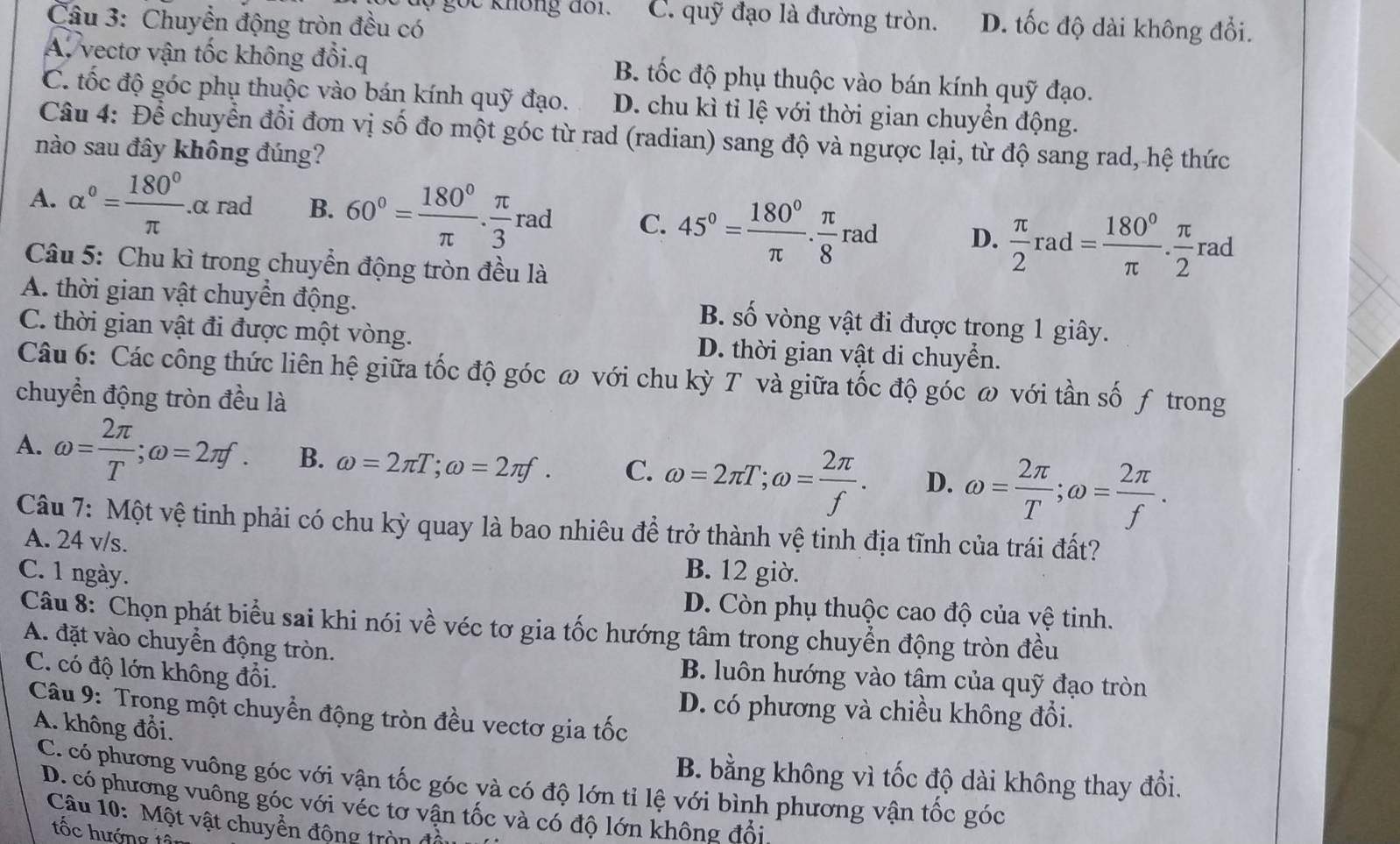 C. quỹ đạo là đường tròn.
Câu 3: Chuyển động tròn đều có D. tốc độ dài không đổi.
A. vectơ vận tốc không đổi.q B. tốc độ phụ thuộc vào bán kính quỹ đạo.
C. tốc độ góc phụ thuộc vào bán kính quỹ đạo. D. chu kì tỉ lệ với thời gian chuyển động.
Câu 4: Để chuyển đổi đơn vị số đo một góc từ rad (radian) sang độ và ngược lại, từ độ sang rad, hệ thức
nào sau đây không đúng?
A. alpha°= 180°/π  .alpha rad B. 60°= 180°/π  . π /3 rad C. 45°= 180°/π  . π /8 rad D.  π /2 rad= 180°/π  . π /2 rad
Câu 5: Chu kì trong chuyển động tròn đều là
A. thời gian vật chuyển động. B. số vòng vật đi được trong 1 giây.
C. thời gian vật đi được một vòng. D. thời gian vật di chuyển.
Câu 6: Các công thức liên hệ giữa tốc độ góc ω với chu kỳ T và giữa tốc độ góc ω với tần số ƒ trong
chuyển động tròn đều là
A. omega = 2π /T ;omega =2π f. B. omega =2π T;omega =2π f. C. omega =2π T;omega = 2π /f . D. omega = 2π /T ;omega = 2π /f .
Câu 7: Một vệ tinh phải có chu kỳ quay là bao nhiêu để trở thành vệ tinh địa tĩnh của trái đất?
A. 24 v/s.
C. 1 ngày. B. 12 giờ.
D. Còn phụ thuộc cao độ của vệ tinh.
Câu 8: Chọn phát biểu sai khi nói về véc tơ gia tốc hướng tâm trong chuyển động tròn đều
A. đặt vào chuyển động tròn. B. luôn hướng vào tâm của quỹ đạo tròn
C. có độ lớn không đổi.
D. có phương và chiều không đổi.
Câu 9: Trong một chuyển động tròn đều vectơ gia tốc
A. không đổi.
B. bằng không vì tốc độ dài không thay đổi.
C. có phương vuông góc với vận tốc góc và có độ lớn tỉ lệ với bình phương vận tốc góc
D. có phương vuông góc với véc tơ vận tốc và có độ lớn không đổi
Câu 10: Một vật chuyển động tròn
tốc hướng tâ