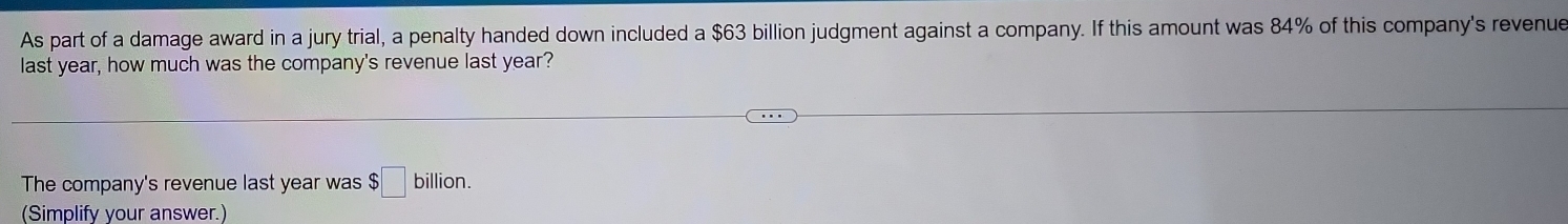 As part of a damage award in a jury trial, a penalty handed down included a $63 billion judgment against a company. If this amount was 84% of this company's revenue 
last year, how much was the company's revenue last year? 
The company's revenue last year was $□ billion. 
(Simplify your answer.)