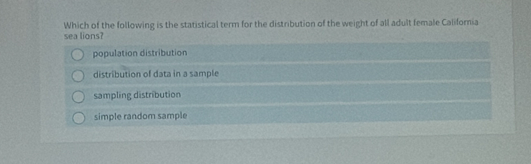 Which of the following is the statistical term for the distribution of the weight of all adult female California
sea lions?
population distribution
distribution of data in a sample
sampling distribution
simple random sample