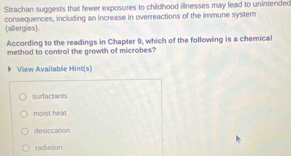 Strachan suggests that fewer exposures to childhood illnesses may lead to unintended
consequences, including an increase in overreactions of the immune system
(allergies).
According to the readings in Chapter 9, which of the following is a chemical
method to control the growth of microbes?
View Available Hint(s)
surfactants
moist heat
desiccation
radiation