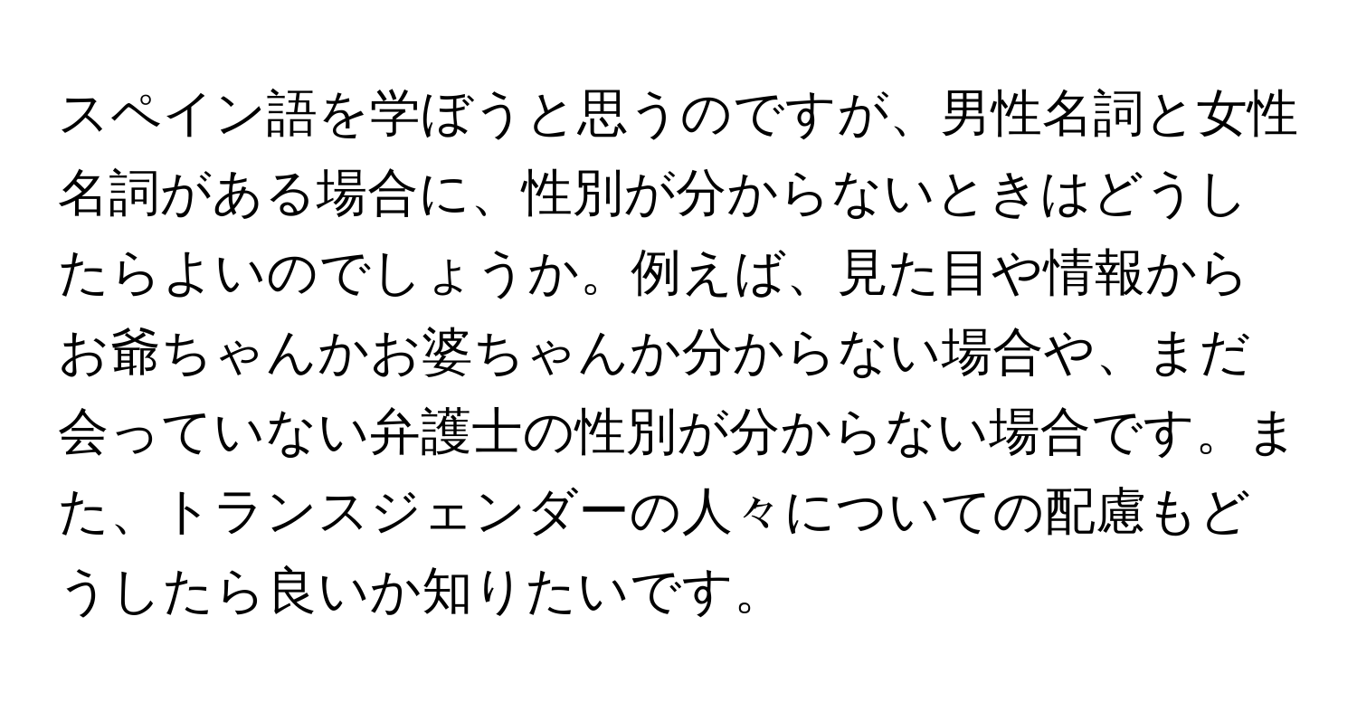 スペイン語を学ぼうと思うのですが、男性名詞と女性名詞がある場合に、性別が分からないときはどうしたらよいのでしょうか。例えば、見た目や情報からお爺ちゃんかお婆ちゃんか分からない場合や、まだ会っていない弁護士の性別が分からない場合です。また、トランスジェンダーの人々についての配慮もどうしたら良いか知りたいです。