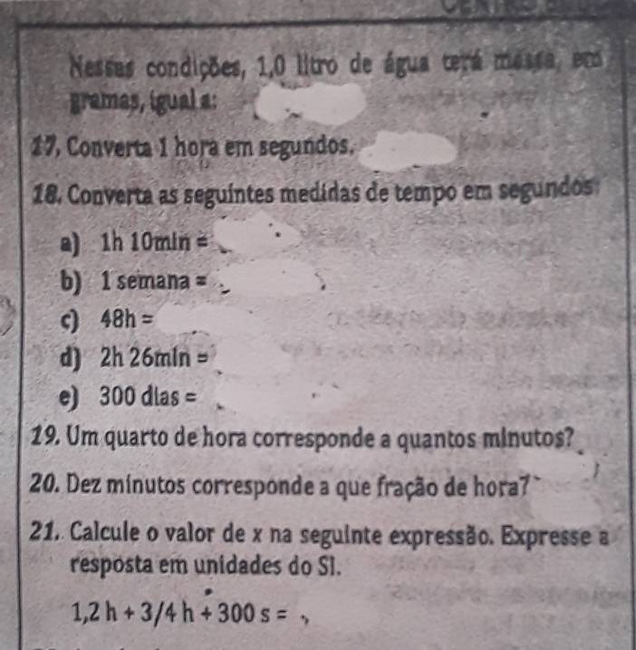 Nesses condições, 1,0 litro de água terá massa, em 
gramas, igual a: 
17, Converta 1 hora em segundos. 
18. Converta as seguíntes medidas de tempo em segundos: 
a 1h 10min=
b) 1 semana z 
ς) 48h=
d) 2h26min=
e 300dlas=
19. Um quarto de hora corresponde a quantos minutos? 
20. Dez minutos corresponde a que fração de hora7 
21, Calcule o valor de x na seguinte expressão. Expresse a 
resposta em unidades do SI.
1,2h+3/4h+300s=