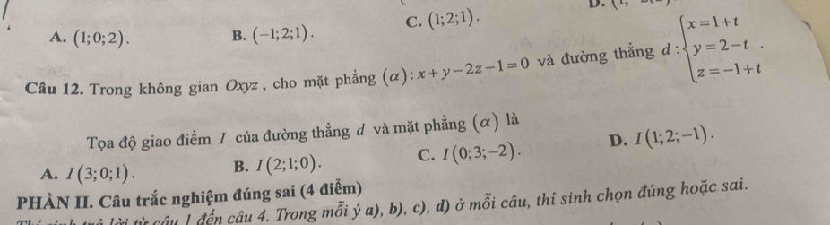 A. (1;0;2). B. (-1;2;1). C. (1;2;1). 
D. x° 
Câu 12. Trong không gian Oxyz , cho mặt phẳng (α): x+y-2z-1=0 và đường thẳng d : ∵ beginarrayl x=1+t y=2-t z=-1+tendarray.. 
Tọa độ giao điểm / của đường thẳng đ và mặt phẳng (α) là
C. I(0;3;-2). D. I(1;2;-1).
A. I(3;0;1). 
B. I(2;1;0). 
PHÀN II. Câu trắc nghiệm đúng sai (4 điểm)
câu 1đến câu 4. Trong mỗi ý a), b), c), d) ở mỗi câu, thí sinh chọn đúng hoặc sai.