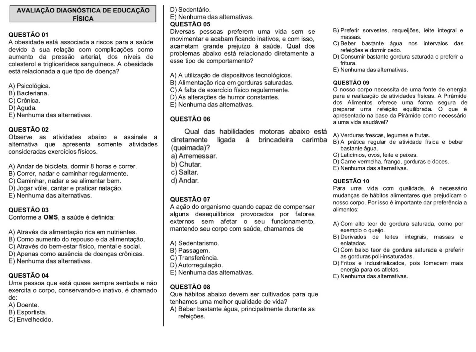 AVALIAÇÃO DIAGNÓSTICA DE EDUCAÇÃO D) Sedentário.
FÍsica E) Nenhuma das altemativas.
QUESTÃo 05
QUESTÃO 01 Diversas pessoas preferem uma vida sem se B) Preferir sorvestes, requeijões, leite integral e
A obesidade está associada a riscos para a saúde movimentar e acabam ficando inativos, e com isso, massas.
devido à sua relação com complicações como acarretam grande prejuízo à saúde. Qual dos C) Beber bastante água nos intervalos das
refeições e dormir cedo.
a um en to da pressão a rteria l, dos nívei s de problemas abaixo está relacionado diretamente a D) Consumir bastante gordura saturada e preferir a
colesterol e triglicerídeos sanguíneos. A obesidade esse tipo de comportamento? fritura.
está relacionada a que tipo de doença? E) Nenhuma das alternativas.
A) A utilização de dispositivos tecnológicos.
A) Psicológica.
B) Alimentação rica em gorduras saturadas. QUEStão 09
C) A falta de exercício físico regularmente. O nosso corpo necessita de uma fonte de energia
B) Bacteriana.
C) Crônica. D) As alterações de humor constantes. para e realização de atividades físicas. A Pirâmide
E) Nenhuma das altemativas. dos A limentos o fe re ce uma for ma s egur a de
D) Aguda. preparar uma refeição equilibrada. O que é
E) Nenhuma das alternativas. apresentado na base da Pirâmide como necessário
QUESTÃO 06
a uma vida saudável?
QUESTÃO 02 Qual das habilidades motoras abaixo está A) Verduras frescas, legumes e frutas.
Observe as atividades abaixo e assinale a diretamente ligada à brincadeira carimba B)A prática regular de atividade física e beber
alternativa que apresenta somente atividades (queimada)? bastante água.
consideradas exercícios físicos.
a) Arremessar. C) Laticínios, ovos, leite e peixes.
D) Carne vermelha, frango, gorduras e doces.
A) Andar de bicicleta, dormir 8 horas e correr. b) Chutar. E) Nenhuma das alternativas.
B) Correr, nadar e caminhar regularmente. c) Saltar.
C) Caminhar, nadar e se alimentar bem. d) Andar. QUeStão 10
D) Jogar vôlei, cantar e praticar natação. Para uma vida com qualidade, é necessário
E) Nenhuma das alternativas. mudanças de hábitos alimentares que prejudicam o
QUESTÃo 07
nosso corpo. Por isso é importante dar preferência a
QUESTÃO 03  A ação do organismo quando capaz de compensar alimentos:
Conforme a OMS, a saúde é definida: alguns des equilíbrios provocados por fatores
exter nos sem afet ar o seu funcionamento, A) Com alto teor de gordura saturada, como por
mantendo seu corpo com saúde, chamamos de
A) Através da alimentação rica em nutrientes. exemplo o queijo.
B) Como aumento do repouso e da alimentação. B) Derivados de leites integrais, massas e
C) Através do bem-estar físico, mental e social. A) Sedentarismo.
enlatados.
D) Apenas como ausência de doenças crônicas. B) Passagem.
C) Com baixo teor de gordura saturada e preferir
E) Nenhuma das alternativas. C) Transferência. as gorduras poli-insaturadas.
D) Autorregulação. D) Fritos e industrializados, pois fomecem mais
energia para os atletas.
QUESTÃO 04 E) Nenhuma das altemativas. E) Nenhuma das alternativas.
Uma pessoa que está quase sempre sentada e não QUESTÃO 08
exercita o corpo, conservando-o inativo, é chamado Que hábitos abaixo devem ser cultivados para que
de:
A) Doente.
tenhamos uma melhor qualidade de vida?
A) Beber bastante água, principalmente durante as
B) Esportista.
C) Envelhecido. refeições.