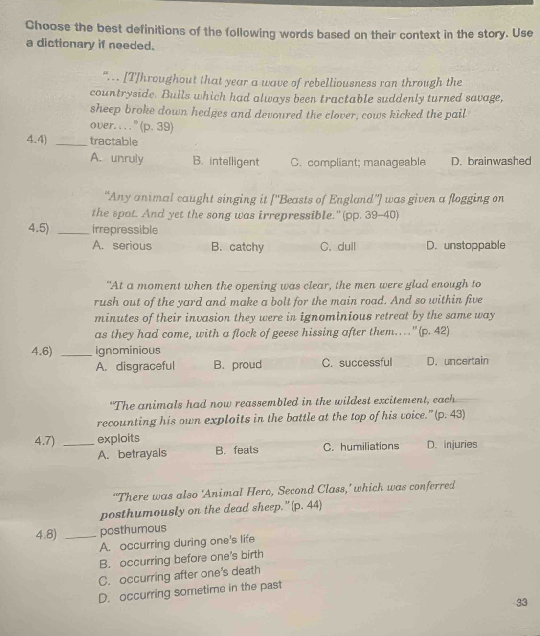 Choose the best definitions of the following words based on their context in the story. Use
a dictionary if needed.
". . [T]hroughout that year a wave of rebelliousness ran through the
countryside. Bulls which had always been tractable suddenly turned savage,
sheep broke down hedges and devoured the clover, cows kicked the pail
over. . ” (p. 39)
4.4) _tractable
A. unruly B. intelligent C. compliant; manageable D. brainwashed
“Any antmal caught singing it ['Beasts of England”] was given a flogging on
the spot. And yet the song was irrepressible." (pp. 39-40)
4,5) _irrepressible
A. serious B. catchy C. dull D. unstoppable
“At a moment when the opening was clear, the men were glad enough to
rush out of the yard and make a bolt for the main road. And so within five
minutes of their invasion they were in ignominious retreat by the same way
as they had come, with a flock of geese hissing after them… " (p. 42)
4.6) _ignominious
A. disgraceful B. proud C. successful D. uncertain
“The animals had now reassembled in the wildest excitement, each
recounting his own exploits in the battle at the top of his voice.”(p. 43)
4.7) _exploits
A. betrayals B. feats C. humiliations D. injuries
“There was also ‘Animal Hero, Second Class,’ which was conferred
posthumously on the dead sheep.” (p.44)
4.8) _posthumous
A. occurring during one's life
B. occurring before one's birth
C. occurring after one’s death
D. occurring sometime in the past
33