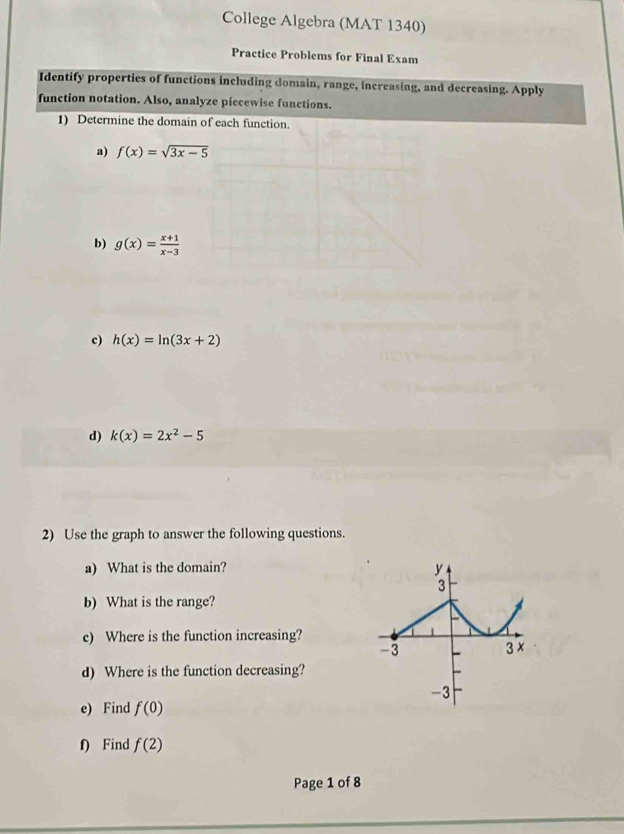 College Algebra (MAT 1340) 
Practice Problems for Final Exam 
Identify properties of functions including domain, range, increasing, and decreasing. Apply 
function notation. Also, analyze piecewise functions. 
1) Determine the domain of each function. 
a) f(x)=sqrt(3x-5)
b) g(x)= (x+1)/x-3 
c) h(x)=ln (3x+2)
d) k(x)=2x^2-5
2) Use the graph to answer the following questions. 
a) What is the domain? 
b) What is the range? 
c) Where is the function increasing? 
d) Where is the function decreasing? 
e) Find f(0)
f) Find f(2)
Page 1 of 8