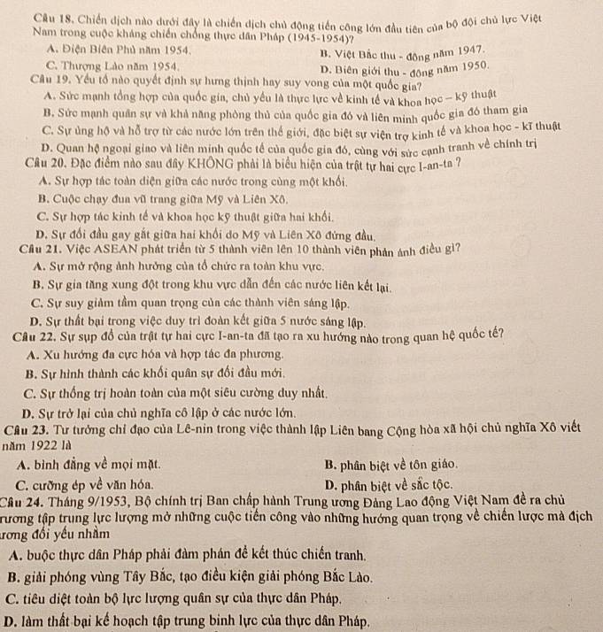 Chiến dịch nào dưới đây là chiến dịch chủ động tiền công lớn đầu tiên của bộ đội chủ lực Việt
Nam trong cuộc kháng chiến chống thực dân Pháp (1945-1954)?
A. Điện Biên Phủ năm 1954. B. Việt Bắc thu - đồng năm 1947.
C. Thượng Lào năm 1954
D. Biên giới thu - động năm 1950.
Câu 19. Yếu tổ nào quyết định sự hưng thịnh hay suy vong của một quốc gia?
A. Sức mạnh tổng hợp của quốc gia, chủ yểu là thực lực về kinh tế và khoa học - kỹ thuật
B. Sức mạnh quân sự và khả năng phòng thủ của quốc gia đó và liên minh quốc gia đó tham gia
C. Sự ủng hộ và hỗ trợ từ các nước lớn trên thể giới, đặc biệt sự viện trợ kinh tế và khoa học - kĩ thuật
D. Quan hệ ngoại giao và liên minh quốc tế của quốc gia đó, cùng với sức canh tranh về chính trị
Câu 20. Đặc điểm nào sau đây KHÔNG phải là biểu hiện của trật tự hai cực I-an-ta ?
A. Sự hợp tác toàn diện giữa các nước trong cùng một khổi.
B. Cuộc chạy đua vũ trang giữa Mỹ và Liên Xô.
C. Sự hợp tác kinh tế và khoa học kỹ thuật giữa hai khổi.
D. Sự đổi đầu gay gất giữa hai khối do Mỹ và Liên Xô đứng đầu,
Cầu 21. Việc ASEAN phát triển từ 5 thành viên lên 10 thành viên phản ảnh điều gì?
A. Sự mở rộng ảnh hưởng của tổ chức ra toàn khu vực.
B. Sự gia tăng xung đột trong khu vực dẫn đến các nước liên kết lại.
C. Sự suy giảm tầm quan trọng của các thành viên sáng lập.
D. Sự thất bại trong việc duy trì đoàn kết giữa 5 nước sáng lập.
Cầu 22. Sự sụp đồ của trật tự hai cực I-an-ta đã tạo ra xu hướng nào trong quan hệ quốc tế?
A. Xu hướng đa cực hóa và hợp tác đa phương.
B. Sự hình thành các khối quân sự đối đầu mới.
C. Sự thống trị hoàn toàn của một siêu cường duy nhất.
D. Sự trở lại của chủ nghĩa cô lập ở các nước lớn.
Câu 23. Tư tưởng chỉ đạo của Lê-nin trong việc thành lập Liên bang Cộng hòa xã hội chủ nghĩa Xô viết
năm 1922 là
A. bình đẳng về mọi mặt. B. phân biệt về tôn giáo.
C. cưỡng ép về văn hóa. D. phân biệt về sắc tộc.
Cầu 24. Tháng 9/1953, Bộ chính trị Ban chấp hành Trung ương Đảng Lao động Việt Nam đề ra chủ
Trương tập trung lực lượng mở những cuộc tiền công vào những hướng quan trọng về chiến lược mà địch
ương đổi yếu nhằm
A. buộc thực dân Pháp phải đàm phán để kết thúc chiến tranh.
B. giải phóng vùng Tây Bắc, tạo điều kiện giải phóng Bắc Lào.
C. tiêu diệt toàn bộ lực lượng quân sự của thực dân Pháp.
D. làm thất bại kế hoạch tập trung binh lực của thực dân Pháp.