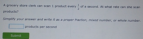 A grocery store clerk can scan 1 product every  1/2  of a second. At what rate can she scan 
products? 
Simplify your answer and write it as a proper fraction, mixed number, or whole number. 
products per second 
Submit