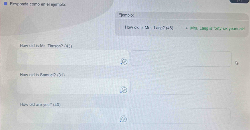 Responda como en el ejemplo. 
Ejemplo: 
How old is Mrs. Lang? (46) Mrs. Lang is forty-six years old. 
How old is Mr. Timson? (43) 
I 
How old is Samuel? (31) 
How old are you? (40)