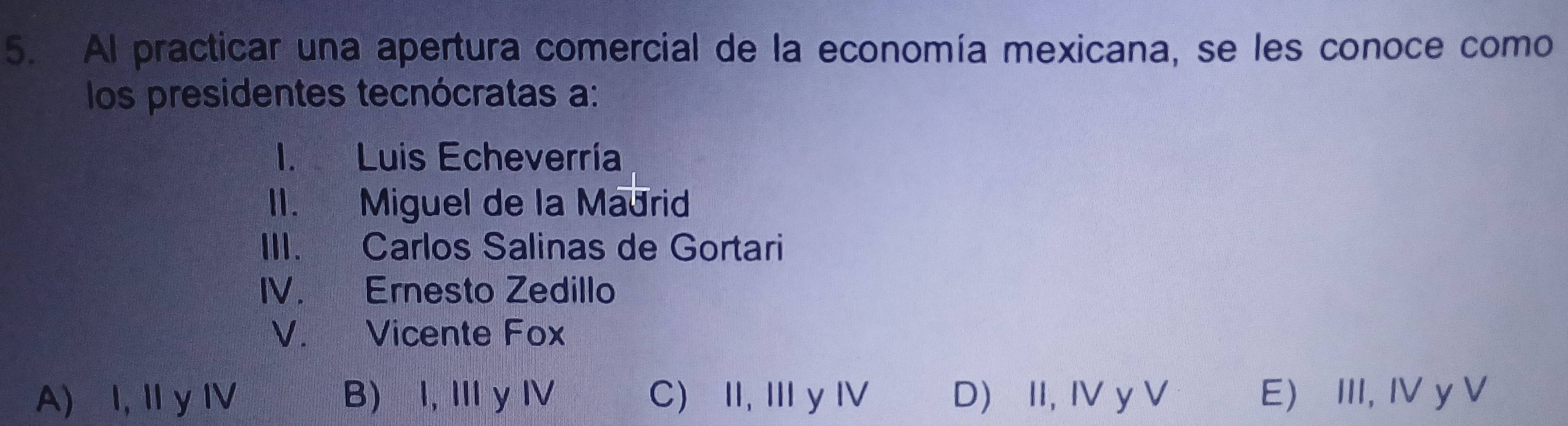 Al practicar una apertura comercial de la economía mexicana, se les conoce como
los presidentes tecnócratas a:
1. Luis Echeverría
II. Miguel de la Madrid
III. Carlos Salinas de Gortari
IV. Ernesto Zedillo
V. Vicente Fox
A) I,Ⅱ y IV B) I, Ⅲ yⅣ C) II, IIIy I D) II, IV y V E) III, IV y V