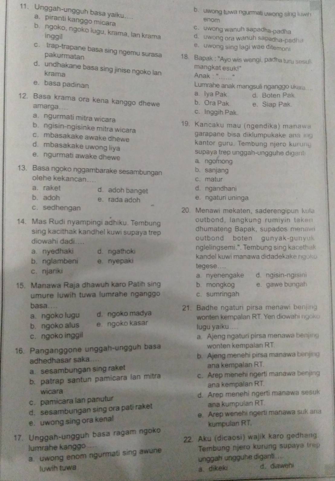 Unggah-ungguh basa yaiku....
b. uwong tuwa ngurmati uwong sing luwh
enom
a. piranti kanggo micara c.uwong wanuh sapadha-padha
b. ngoko, ngoko lugu, krama, lan krama
inggil
d. uwong ora wanuh sapadha-padha
e. uwong sing lagi wae ditemoni
c. trap-trapane basa sing ngemu surasa 18. Bapak : ''Ayo wis wengi, padha turu sesul
pakurmatan
mangkat esuk!"
d. undhakane basa sing jinise ngoko lan Anak : "......''
krama
e. basa padinan Lumrahe anak mangsuli nganggo ukara
a. lya Pak d. Boten Pak
12. Basa krama ora kena kanggo dhewe b. Ora Pak e. Siap Pak.
amarga.... c. Inggih Pak.
a. ngurmati mitra wicara
19. Kancaku mau (ngendika) manawa
b. ngisin-ngisinke mitra wicara
garapane bisa diklumpukake anaing
c. mbasakake awake dhewe
kantor guru. Tembung njero kurung
d. mbasakake uwong liya
supaya trep unggah-ungguhe digant
e. ngurmati awake dhewe a ngomong
13. Basa ngoko nggambarake sesambungan b. sanjang
olehe kekancan.... c. matur
a. raket d. adoh banget d. ngandhani
b. adoh e. rada adoh e. ngaturi uninga
c. sedhengan 20. Menawi mekaten, saderengipun kula
14. Mas Rudi nyampingi adhiku. Tembung outbond, langkung rumiyin taken
sing kacithak kandhel kuwi supaya trep
dhumateng Bapak, supados menawi
diowahi dadi....
outbond boten gunyak-gunyuk
a. nyedhaki d. ngathoki
nglelingsemi.". Tembung sing kacethak
kandel kuwi manawa didadekake ngoko
b. nglambeni e. nyepaki
tegese....
c. njariki
a. nyenengake d. ngisin-ngisini
15. Manawa Raja dhawuh karo Patih sing b. mongkog e. gawe bungah
umure luwih tuwa lumrahe nganggo c. sumringah
basa…...
21. Badhe ngaturi pirsa menawi benjing
a. ngoko lugu d. ngoko madya
wonten kempalan RT. Yen diowahi ngoko
b. ngoko alus e. ngoko kasar lugu yaiku....
c. ngoko inggil a. Ajeng ngaturi pirsa menawa benjing
16. Panganggone unggah-ungguh basa wonten kempalan RT.
adhedhasar saka ... b. Ajeng menehi pirsa manawa benjing
a sesambungan sing raket ana kempalan RT.
b. patrap santun pamicara lan mitra c. Arep menehi ngerti manawa benjing
wicara ana kempalan RT.
c. pamicara lan panutur d. Arep menehi ngerti manawa sesuk
d. sesambungan sing ora pati raket ana kumpulan RT.
e. uwong sing ora kenal e. Arep wenehi ngerti manawa suk ana
kumpulan RT,
17. Unggah-ungguh basa ragam ngoko
22. Aku (dicaosi) wajik karo gedhang
lumrahe kanggo    
a. uwong enom ngurmati sing awune
Tembung njero kurung supaya trep
unggah ungguhe diganti....
luwih tuwa a. dikeki d. diawehi