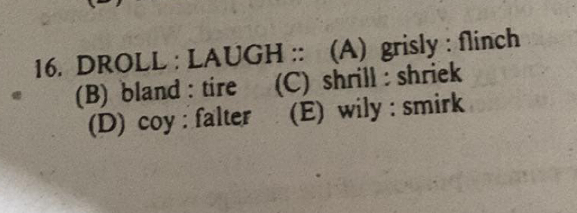 DROLL : LAUGH :: (A) grisly : flinch
(B) bland : tire (C) shrill : shriek
(D) coy : falter (E) wily : smirk