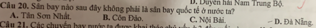 D. Duyền hải Nam Trung Bộ.
Câu 20. Sân bay nào sau đây không phải là sân bay quốc tế ở nước ta?
A. Tân Sơn Nhất. B. Côn Đảo. C. Nội Bài. D. Đà Nẵng.
Câu 21. Các chuyển bay nước ta được khai thác chủ n