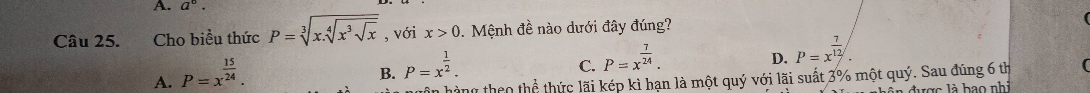 a^0. 
Câu 25. Cho biểu thức P=sqrt[3](x.sqrt [4]x^3sqrt x) , với x>0. Mệnh đề nào dưới đây đúng?
A. P=x^(frac 15)24.
B. P=x^(frac 1)2.
C. P=x^(frac 7)24.
D. P=x^(frac 7)12. 
ân hàng theo thể thức lãi kép kì hạn là một quý với lãi suất 3% một quý. Sau đúng 6 th
đ n đ ược l à b a o nh