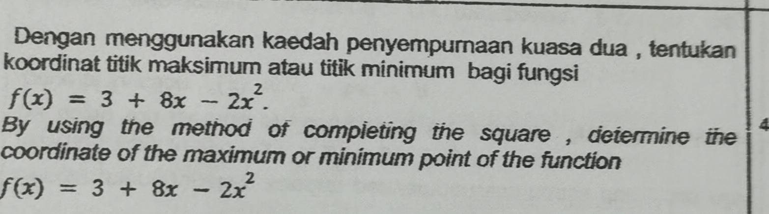 Dengan menggunakan kaedah penyempurnaan kuasa dua , tentukan 
koordinat titik maksimum atau titik minimum bagi fungsi
f(x)=3+8x-2x^2. 
By using the method of completing the square , determine the 
coordinate of the maximum or minimum point of the function
f(x)=3+8x-2x^2