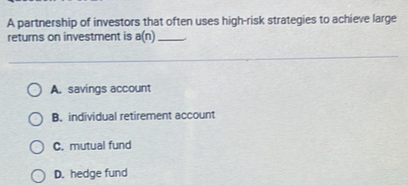 A partnership of investors that often uses high-risk strategies to achieve large
returns on investment is a(n) _
A. savings account
B. individual retirement account
C. mutual fund
D. hedge fund