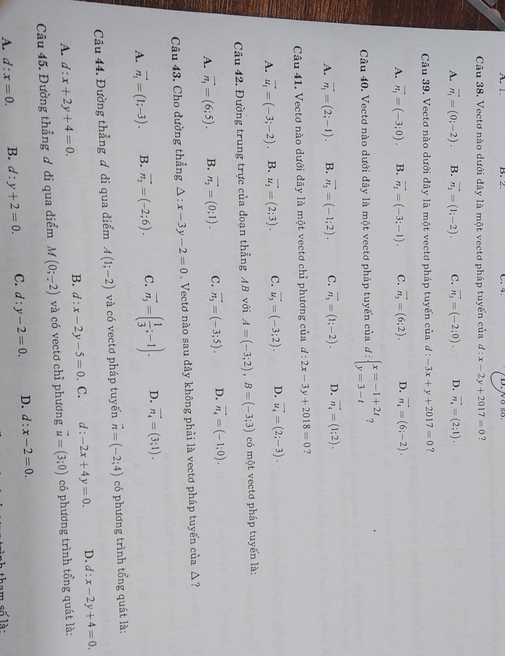 Vectơ nào dưới đây là một vectơ pháp tuyến của d:x-2y+2017=0 ?
A. vector n_1=(0;-2). B. vector n_2=(1;-2). C. vector n_3=(-2;0). D. vector n_4=(2;1).
Câu 39. Vectơ nào dưới đây là một vectơ pháp tuyến của d : -3x+y+2017=0 ?
A. vector n_1=(-3;0). B. vector n_2=(-3;-1). C. vector n_3=(6;2). D. vector n_4=(6;-2).
Câu 40. Vectơ nào dưới đây là một vectơ pháp tuyến của d:beginarrayl x=-1+2t y=3-tendarray. ?
A. vector n_1=(2;-1). B. vector n_2=(-1;2). C. vector n_3=(1;-2). D. vector n_4=(1;2).
Câu 41. Vectơ nào dưới đây là một vectơ chỉ phương của d:2x-3y+2018=0 ?
A. vector u_1=(-3;-2). B. vector u_2=(2;3). C. vector u_3=(-3;2). D. vector u_4=(2;-3).
Câu 42. Đường trung trực của đoạn thẳng AB với A=(-3;2),B=(-3;3) có một vectơ pháp tuyến là:
A. vector n_1=(6;5). B. vector n_2=(0;1). C. vector n_3=(-3;5). D. vector n_4=(-1;0).
Câu 43. Cho đường thẳng Delta :x-3y-2=0. Vectơ nào sau đây không phải là vectơ pháp tuyến của △ ?
A. vector n_1=(1;-3). B. vector n_2=(-2;6). C. vector n_3=( 1/3 ;-1). D. vector n_4=(3;1).
Câu 44. Đường thẳng đ đi qua điểm A(1;-2) và có vectơ pháp tuyến vector n=(-2;4) có phương trình tổng quát là:
B. d:x-2y-5=0. C. d :-2x+4y=0. D. d:x-2y+4=0.
A. d:x+2y+4=0.
Câu 45. Đường thẳng ơ đi qua điểm M(0;-2) và có vectơ chỉ phương vector u=(3;0) có phương trình tổng quát là:
A. d:x=0. B. d:y+2=0. C. d:y-2=0. D. d:x-2=0.
tham số là: