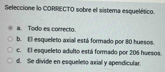 Seleccione lo CORRECTO sobre el sistema esquelético.
a. Todo es correcto.
b. El esqueleto axial está formado por 80 huesos.
c. El esqueleto adulto está formado por 206 huesos.
d. Se divide en esqueleto axial y apendicular.