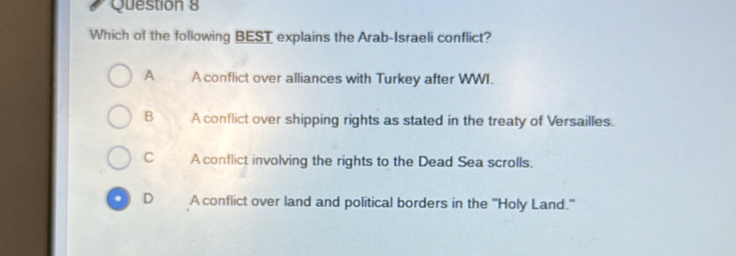 Which of the following BEST explains the Arab-Israeli conflict?
A A conflict over alliances with Turkey after WWI.
B A conflict over shipping rights as stated in the treaty of Versailles.
C A conflict involving the rights to the Dead Sea scrolls.
. D A conflict over land and political borders in the 'Holy Land."