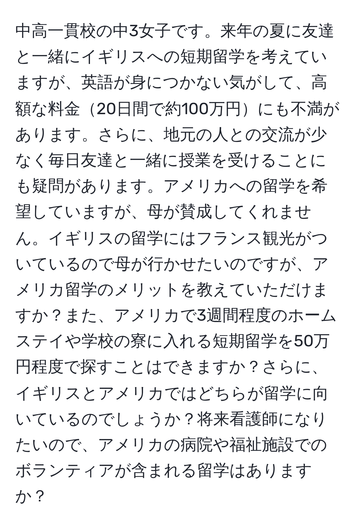 中高一貫校の中3女子です。来年の夏に友達と一緒にイギリスへの短期留学を考えていますが、英語が身につかない気がして、高額な料金20日間で約100万円にも不満があります。さらに、地元の人との交流が少なく毎日友達と一緒に授業を受けることにも疑問があります。アメリカへの留学を希望していますが、母が賛成してくれません。イギリスの留学にはフランス観光がついているので母が行かせたいのですが、アメリカ留学のメリットを教えていただけますか？また、アメリカで3週間程度のホームステイや学校の寮に入れる短期留学を50万円程度で探すことはできますか？さらに、イギリスとアメリカではどちらが留学に向いているのでしょうか？将来看護師になりたいので、アメリカの病院や福祉施設でのボランティアが含まれる留学はありますか？