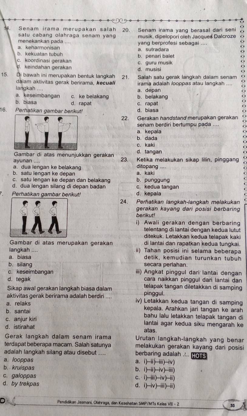 Senam irama merupakan salah 20. Senam irama yang berasal dari seni
satu cabang olahraga senam yang musik, dipelopori oleh Jacques Dalcroze
menekankan pada .... yang berprofesi sebagai ....
a. keharmonisan a. sutradara
b. kekuatan tubuh b. penari balet
c. koordinasi gerakan
c. guru musik
d. keindahan gerakan d. musisi
15. Di bawah ini merupakan bentuk langkah 21. Salah satu gerak langkah dalam senam
dalam aktivitas gerak berirama, kecuali irama adalah /ooppas atau langkah ....
langkah .... a. depan
a. keseimbangan c. ke belakang b. belakang
b. biasa d. rapat c. rapat
16. Perhatikan gambar berikut! d. biasa
22. Gerakan handstand merupakan gerakan
senam berdiri bertumpu pada ....
a. kepala
b. dada
c. kaki
Gambar di atas menunjukkan gerakan d. tangan
ayunan .... 23. Ketika melakukan sikap lilin, pinggang
a. dua lengan ke belakang ditopang …
b. satu lengan ke depan a. kaki
c. satu lengan ke depan dan belakang b. punggung
d. dua lengan silang di depan badan c. kedua tangan
7 Perhatikan gambar berikut! d. kepala
24. Perhatikan langkah-langkah melakukan
gerakan kayang dari posisi berbaring
berikut!
i) Awali gerakan dengan berbaring
telentang di lantai dengan kedua lutut
ditekuk. Letakkan kedua telapak kaki
Gambar di atas merupakan gerakan di lantai dan rapatkan kedua tungkai.
langkah .... ii) Tahan posisi ini selama beberapa
a. biasa detik, kemudian turunkan tubuh
b. silang secara perlahan.
c. keseimbangan iii) Angkat pinggul dari lantai dengan
d. tegak cara naikkan pinggul dari lantai dan
Sikap awal gerakan langkah biasa dalam
telapak tangan diletakkan di samping
pinggul.
aktivitas gerak berirama adalah berdiri .... iv) Letakkan kedua tangan di samping
a. relaks kepala. Arahkan jari tangan ke arah
b. santai bahu lalu letakkan telapak tangan di
c. anjur kiri lantai agar kedua siku mengarah ke
d. istirahat atas.
Gerak langkah dalam senam irama Urutan langkah-langkah yang benar
terdapat beberapa macam. Salah satunya melakukan gerakan kayang dari posisi
adalah langkah silang atau disebut .... berbaring adalah .... HOTS
a. looppas a. i)-ii)-iii)-iv)
b. kruispas b. i)-ii)-iv)-iii)
c. galoppas c.·i)-iii)-iv)-ii)
d. by trekpas d. i)-iv)-iii)-ii)
D Pendidikan Jasmani, Olahraga, dan Kesehatan SMP/MTs Kelas VII - 2 35