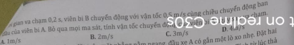 chm .
n gian va chạm 0, 2 s, viên bi B chuyến động với vận tốc 0,5 m/s cùng chiều chuyển động ban
cu của viên bi A. Bỏ qua mọi ma sát, tính vận tốc chuyển động
A. 1m/s B. 2m/s C. 3m/s D. 4m/s
nằm ngang, đầu xe A có gắn một lò xo nhẹ. Đặt hai
từ lúc thả