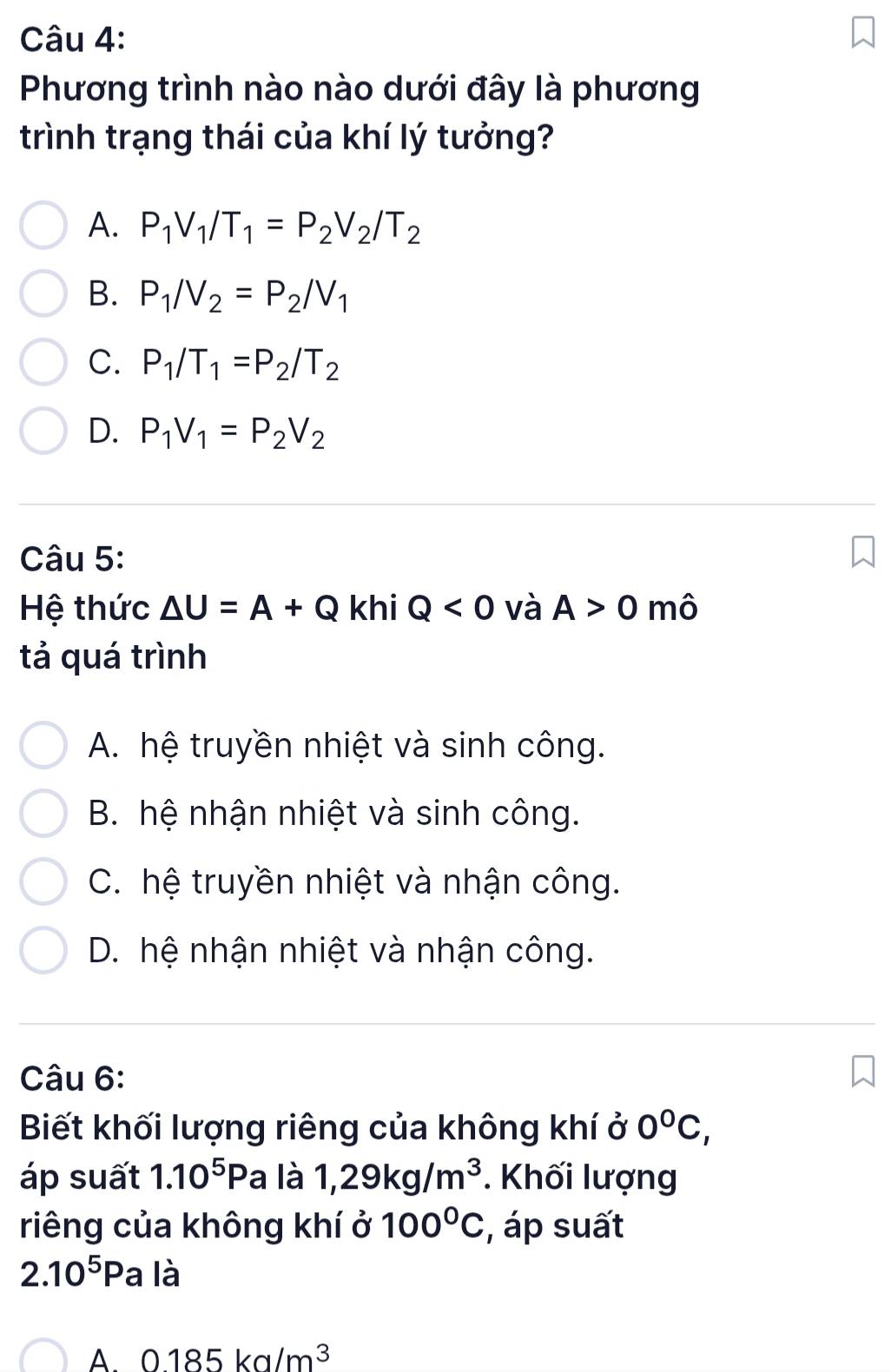 Phương trình nào nào dưới đây là phương
trình trạng thái của khí lý tưởng?
A. P_1V_1/T_1=P_2V_2/T_2
B. P_1/V_2=P_2/V_1
C. P_1/T_1=P_2/T_2
D. P_1V_1=P_2V_2
Câu 5:
Hệ thức △ U=A+Q khi Q<0</tex> và A>0 mô
tả quá trình
A. hệ truyền nhiệt và sinh công.
B. hệ nhận nhiệt và sinh công.
C. hệ truyền nhiệt và nhận công.
D. hệ nhận nhiệt và nhận công.
Câu 6:
Biết khối lượng riêng của không khí ở 0°C, 
áp suất 1.10^5P a là 1,29kg/m^3. Khối lượng
riêng của không khí ở 100°C , áp suất
2.10^5P a là
A 0.185kg/m^3