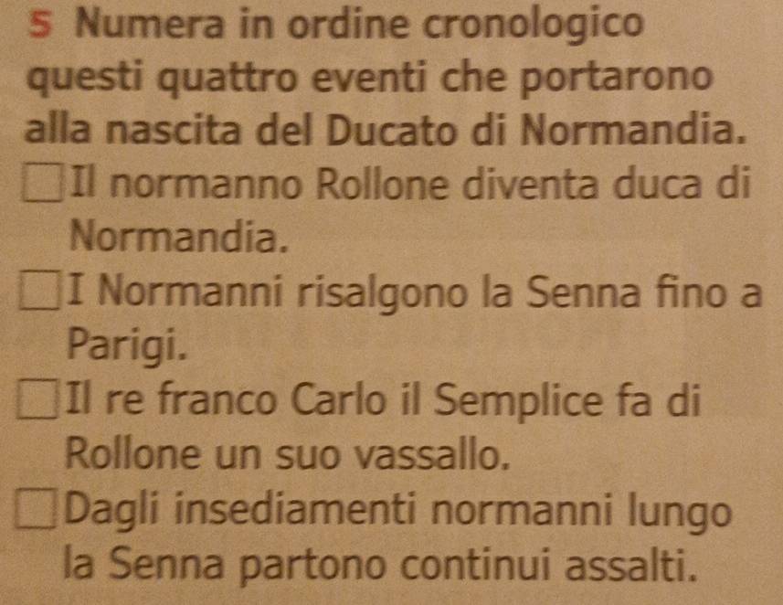 Numera in ordine cronologico 
questi quattro eventi che portarono 
alla nascita del Ducato di Normandia. 
Il normanno Rollone diventa duca di 
Normandia. 
I Normanni risalgono la Senna fino a 
Parigi. 
Il re franco Carlo il Semplice fa di 
Rollone un suo vassallo. 
Dagli insediamenti normanni lungo 
la Senna partono continui assalti.