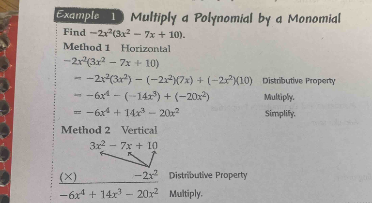 Example 1 Multiply a Polynomial by a Monomial
Find -2x^2(3x^2-7x+10).
Method 1 Horizontal
-2x^2(3x^2-7x+10)
=-2x^2(3x^2)-(-2x^2)(7x)+(-2x^2)(10) Distributive Property
=-6x^4-(-14x^3)+(-20x^2) Multiply.
=-6x^4+14x^3-20x^2 Simplify.
Method 2 Vertical
(×)Distributive Property
-6x^4+14x^3-20x^2 Multiply.