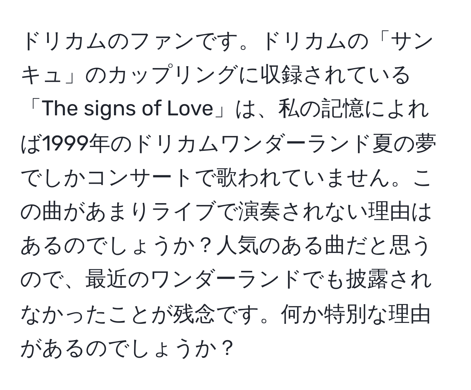 ドリカムのファンです。ドリカムの「サンキュ」のカップリングに収録されている「The signs of Love」は、私の記憶によれば1999年のドリカムワンダーランド夏の夢でしかコンサートで歌われていません。この曲があまりライブで演奏されない理由はあるのでしょうか？人気のある曲だと思うので、最近のワンダーランドでも披露されなかったことが残念です。何か特別な理由があるのでしょうか？