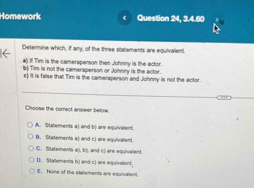 Homework Question 24, 3.4.60
《
Determine which, if any, of the three statements are equivalent.
a) If Tim is the cameraperson then Johnny is the actor.
b) Tim is not the cameraperson or Johnny is the actor.
c) It is false that Tim is the cameraperson and Johnny is not the actor.
Choose the correct answer below.
A. Statements a) and b) are equivalent.
B. Statements a) and c) are equivalent.
C. Statements a), b), and c) are equivalent.
D. Statements b) and c) are equivalent.
E. None of the statements are equivalent.