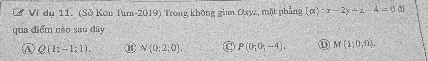 Ví dụ 11. (Sở Kon Tum-2019) Trong không gian Oxyz, mặt phẳng (α) : x-2y+z-4=0 đi
qua điểm nào sau đây
a Q(1;-1;1).
B N(0;2;0).
P(0;0;-4).
D M(1;0;0).