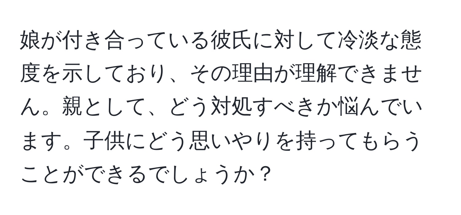 娘が付き合っている彼氏に対して冷淡な態度を示しており、その理由が理解できません。親として、どう対処すべきか悩んでいます。子供にどう思いやりを持ってもらうことができるでしょうか？