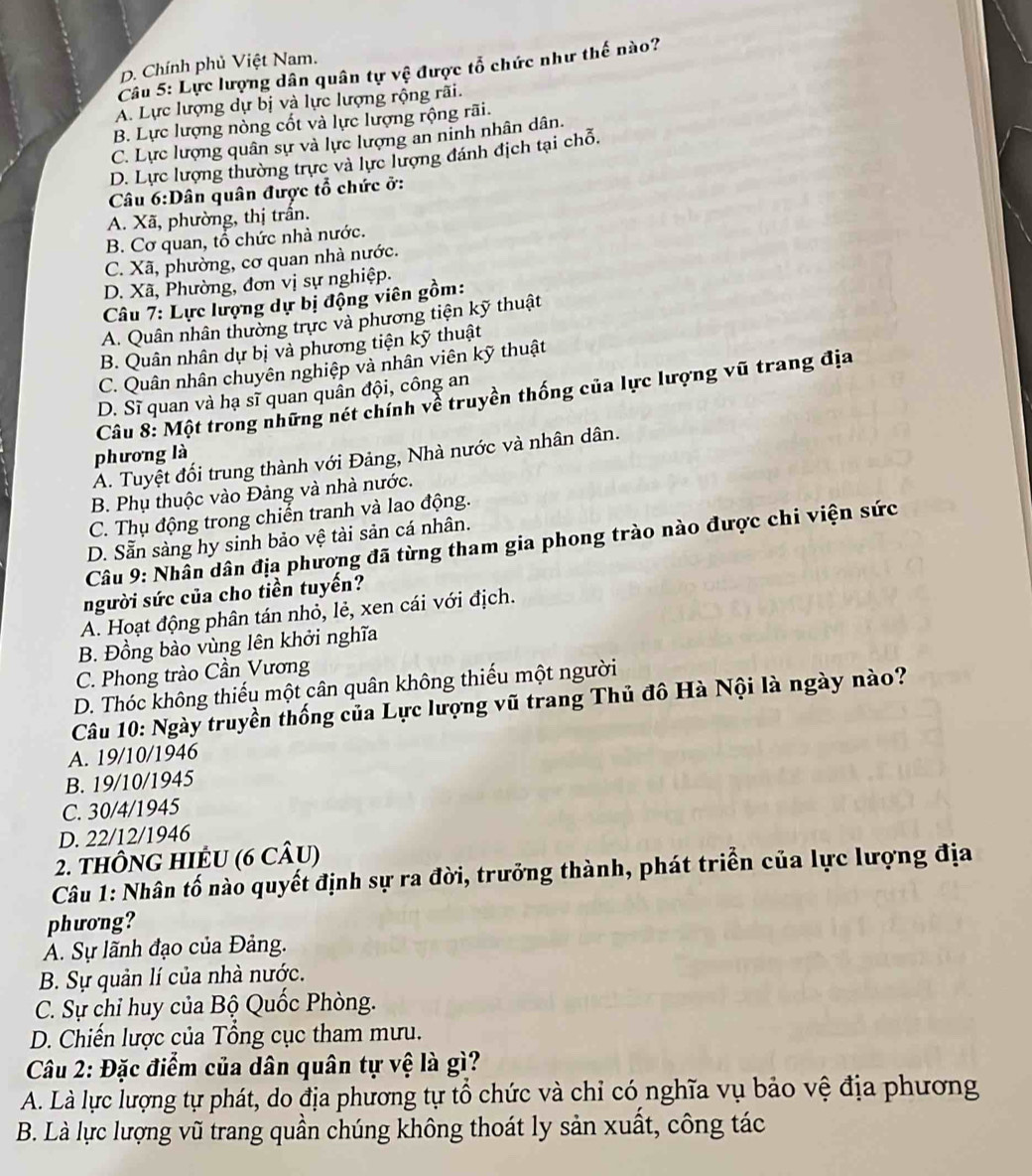 D. Chính phủ Việt Nam.
Câu 5: Lực lượng dân quân tự vệ được tổ chức như thế nào?
A. Lực lượng dự bị và lực lượng rộng rãi.
B. Lực lượng nòng cốt và lực lượng rộng rãi.
C. Lực lượng quân sự và lực lượng an ninh nhân dân.
D. Lực lượng thường trực và lực lượng đánh địch tại chỗ.
Câu 6:Dân quân được tổ chức ở:
A. Xã, phường, thị trần.
B. Cơ quan, tổ chức nhà nước.
C. Xã, phường, cơ quan nhà nước.
D. Xã, Phường, đơn vị sự nghiệp.
Câu 7: Lực lượng dự bị động viên gồm:
A. Quân nhân thường trực và phương tiện kỹ thuật
B. Quân nhân dự bị và phương tiện kỹ thuật
C. Quân nhân chuyên nghiệp và nhân viên kỹ thuật
Câu 8: Một trong những nét chính về truyền thống của lực lượng vũ trang địa
D. Sĩ quan và hạ sĩ quan quân đội, công an
phương là
A. Tuyệt đối trung thành với Đảng, Nhà nước và nhân dân.
B. Phụ thuộc vào Đảng và nhà nước.
C. Thụ động trong chiến tranh và lao động.
D. Sẵn sàng hy sinh bảo vệ tài sản cá nhân.
Câu 9: Nhân dân địa phương đã từng tham gia phong trào nào được chi viện sức
người sức của cho tiền tuyến?
A. Hoạt động phân tán nhỏ, lẻ, xen cái với địch.
B. Đồng bào vùng lên khởi nghĩa
C. Phong trào Cần Vương
D. Thóc không thiếu một cân quân không thiếu một người
Câu 10: Ngày truyền thống của Lực lượng vũ trang Thủ đô Hà Nội là ngày nào?
A. 19/10/1946
B. 19/10/1945
C. 30/4/1945
D. 22/12/1946
2. tHÔNG HIÊU (6 CÂu)
Câu 1: Nhân tố nào quyết định sự ra đời, trưởng thành, phát triển của lực lượng địa
phưong?
A. Sự lãnh đạo của Đảng.
B. Sự quản lí của nhà nước.
C. Sự chỉ huy của Bộ Quốc Phòng.
D. Chiến lược của Tổng cục tham mưu.
Câu 2: Đặc điểm của dân quân tự vệ là gì?
A. Là lực lượng tự phát, do địa phương tự tổ chức và chỉ có nghĩa vụ bảo vệ địa phương
B. Là lực lượng vũ trang quần chúng không thoát ly sản xuất, công tác