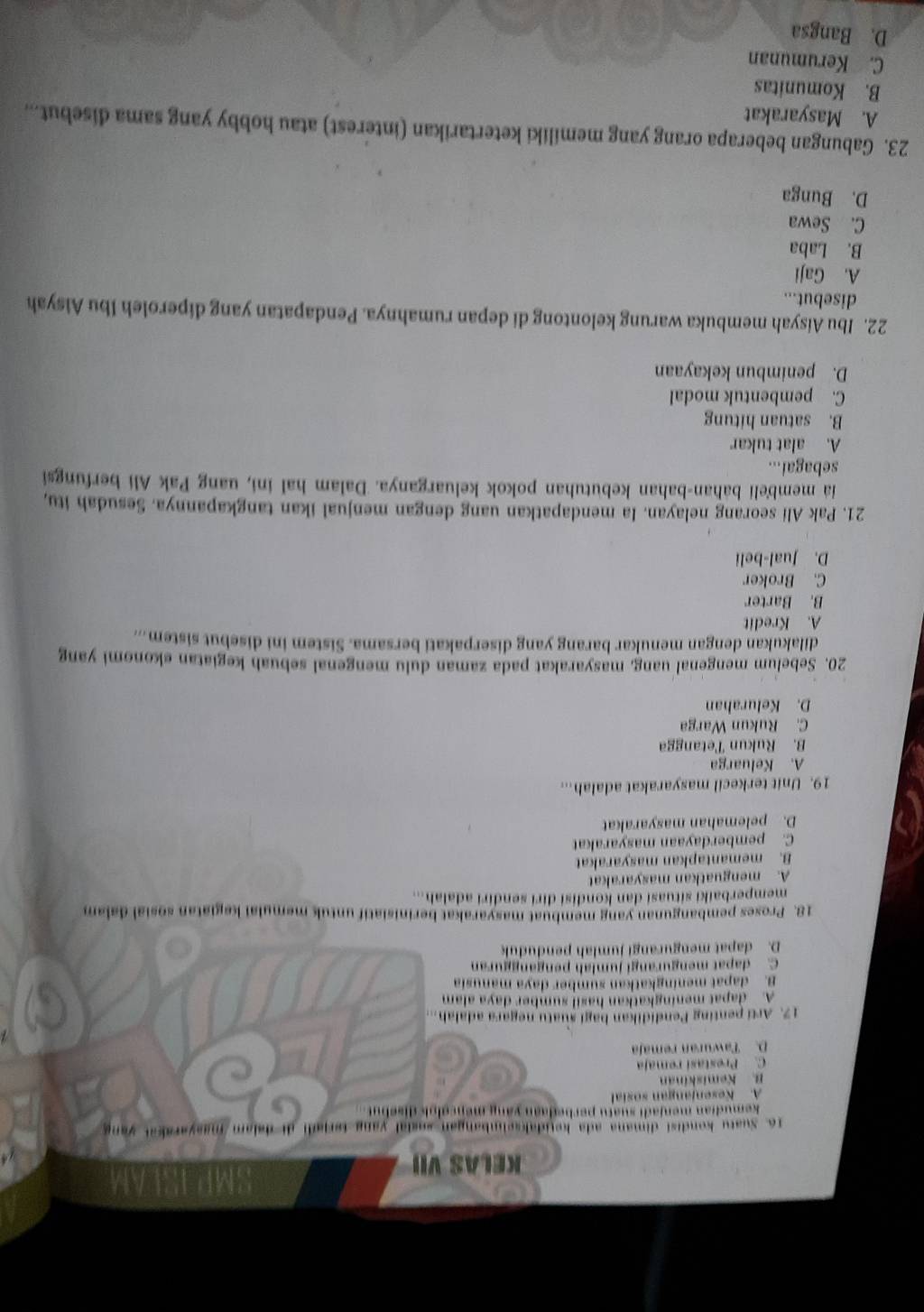 KELAS VII
16. Suatu kondisi dimana ada ketidaksehmbangan sagial yang terjadi di delam masyarakat yang
kemudian menjadi suatu perbedaan yăng mencoloi disebut.
A. Kesenjangan sosia
B. Kemiskinan
C. Prestasi remaja
D. Tawuran remaja
  
17. Arti penting Pendidikan bagi suatu negara adalah.
A. dapat meningkatkan hasil sumber daya alam
B. dapat meningkatkan sumber daya manusia
C. dapat mengurangi jumlah pengangguran
D. dapat mengurangi jumlah penduduk
18. Proses pembangunan yang membuat masyarakat berinisiatif untuk memulai kegiatan sosial dalam
memperbaiki situasi dan kondisi diri sendiri adalah...
A. menguatkan masyarakat
B. memantapkan masyarakat
C. pemberdayaan masyarakat
D. pelemahan masyarakat
19. Unit terkecil masyarakat adalah...
A. Keluarga
B. Rukun Tetangga
C. Rukun Warga
D. Kelurahan
20. Sebelum mengenal uang, masyarakat pada zaman dulu mengenal sebuah kegiatan ekonomi yang
dilakukan dengan menukar barang yang diserpakati bersama. Sistem ini disebut sistem...
A. Kredit
B. Barter
C. Broker
D. Jual-beli
21. Pak Ali seorang nelayan. Ia mendapatkan uang dengan menjual ikan tangkapannya. Sesudah itu,
ia membeli bahan-bahan kebutuhan pokok keluarganya. Dalam hal ini, uang Pak Ali berfungsi
sebagai...
A. alat tukar
B. satuan hitung
C. pembentuk modal
D. penimbun kekayaan
22. Ibu Aisyah membuka warung kelontong di depan rumahnya. Pendapatan yang diperoleh Ibu Aisyah
disebut...
A. Gaji
B. Laba
C. Sewa
D. Bunga
23. Gabungan beberapa orang yang memiliki ketertarikan (interest) atau hobby yang sama disebut...
A. Masyarakat
B. Komunitas
C. Kerumunan
D. Bangsa