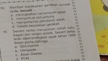 Manfaat melakukan gerakan senam
lantai, kecuali
a. meningkatkan kemampuan gerak
b.memperkuat otot jantung
c. memperiancar peredaran darah
d. melatih keserasian gerakan
16. Senam lantai merupakan salah satu
bagian dari senam artistik. Senam lantai
telah dipertandingkan sejak tahun 1896
dalam pesta olahraga ....
a. SEA Games
b.Olimpiade
c. Asian Games
d. PON