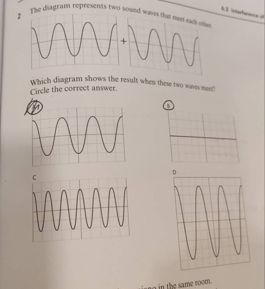 6.2 Interference of 
2The diagram represents two sound waves that meet each other. 
Which diagram shows the result when these two waves meet? 
Circle the correct answer. 
B 
no in the same room.