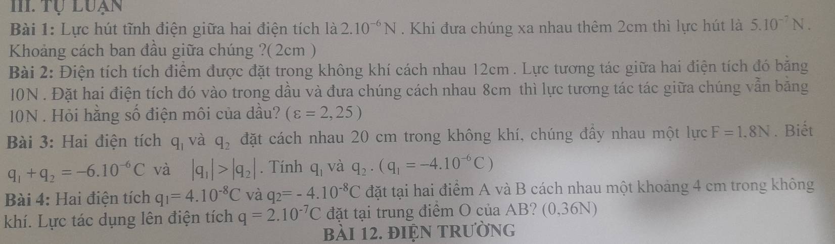 Tự luạn 
Bài 1: Lực hút tĩnh điện giữa hai điện tích là 2.10^(-6)N. Khi đưa chúng xa nhau thêm 2cm thì lực hút là 5.10^(-7)N. 
Khoảng cách ban đầu giữa chúng ?(2cm ) 
Bài 2: Điện tích tích điểm được đặt trong không khí cách nhau 12cm. Lực tương tác giữa hai điện tích đó băng
10N. Đặt hai điện tích đó vào trong dầu và đưa chúng cách nhau 8cm thì lực tương tác tác giữa chúng vẫn băng
10N. Hỏi hằng số điện môi của dầu? (varepsilon =2,25)
Bài 3: Hai điện tích q_1 và q_2 đặt cách nhau 20 cm trong không khí, chúng đầy nhau một lực F=1.8N. Biết
q_1+q_2=-6.10^(-6)C và |q_1|>|q_2|. Tính q_1 và q_2· (q_1=-4.10^(-6)C)
Bài 4: Hai điện tích q_1=4.10^(-8)C và q_2=-4.10^(-8)C đặt tại hai điểm A và B cách nhau một khoảng 4 cm trong không 
khí. Lực tác dụng lên điện tích q=2.10^(-7)C đặt tại trung điểm O của AB? (0,36N) 
bài 12. điện trường